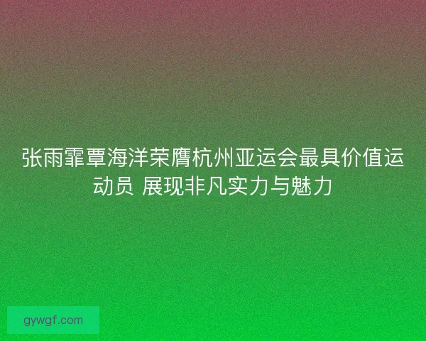 张雨霏覃海洋荣膺杭州亚运会最具价值运动员 展现非凡实力与魅力