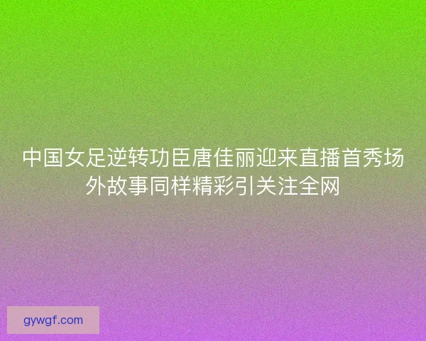 中国女足逆转功臣唐佳丽迎来直播首秀场外故事同样精彩引关注全网